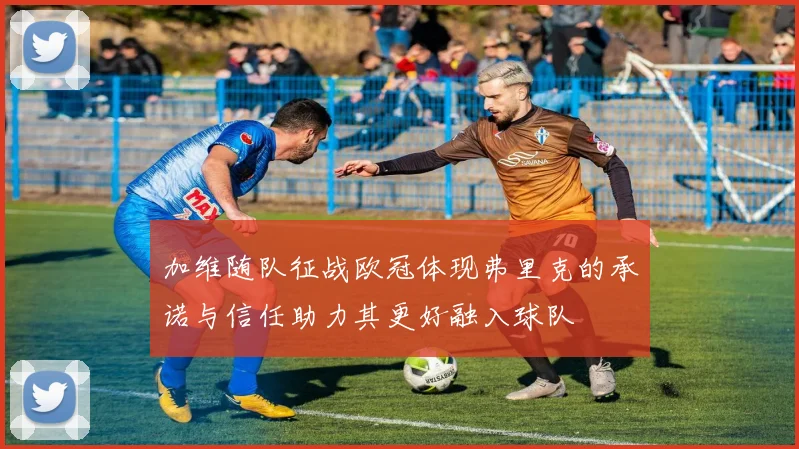 加维随队征战欧冠体现弗里克的承诺与信任助力其更好融入球队