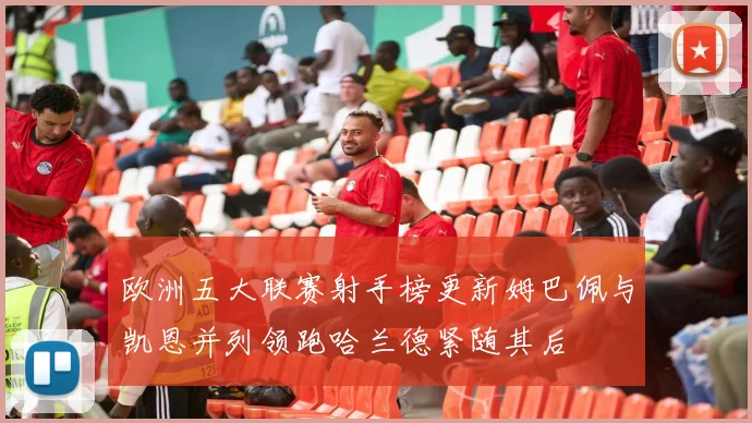 欧洲五大联赛射手榜更新姆巴佩与凯恩并列领跑哈兰德紧随其后