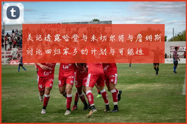美记透露哈登与米切尔将与詹姆斯讨论回归家乡的计划与可能性