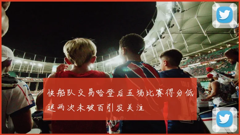 快船队交易哈登后五场比赛得分低迷两次未破百引发关注