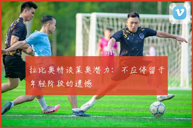 拉比奥特谈莱奥潜力：不应停留于年轻阶段的遗憾