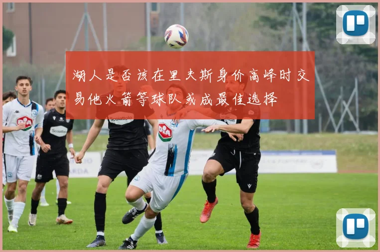 湖人是否该在里夫斯身价高峰时交易他火箭等球队或成最佳选择