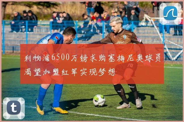 利物浦6500万镑求购塞梅尼奥球员渴望加盟红军实现梦想