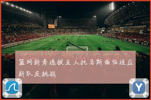 篮网新秀选拔五人托马斯面临适应新队友挑战