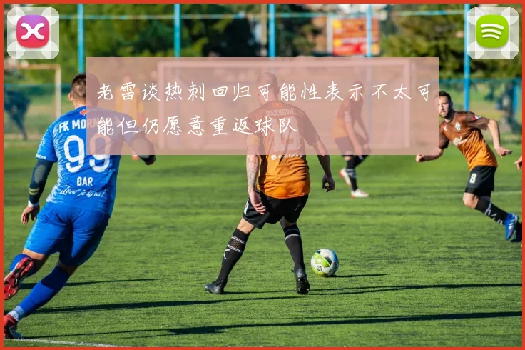 老雷谈热刺回归可能性表示不太可能但仍愿意重返球队