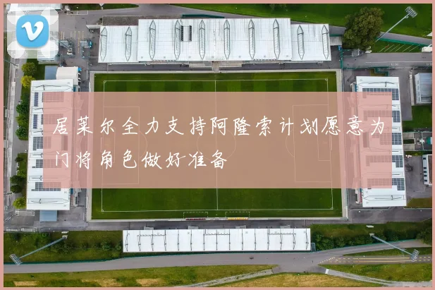 居莱尔全力支持阿隆索计划愿意为门将角色做好准备