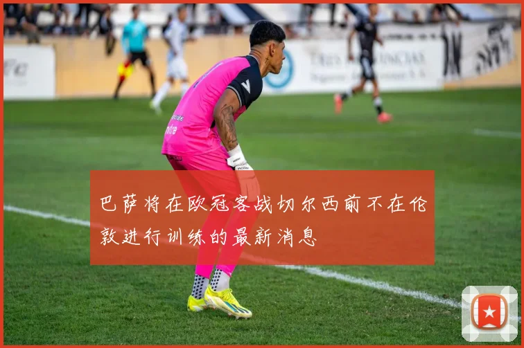 巴萨将在欧冠客战切尔西前不在伦敦进行训练的最新消息